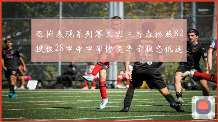 恐怖表现系列赛文班主与森林狼82投仅28中命中率惨淡华子状态低迷仅10投3中
