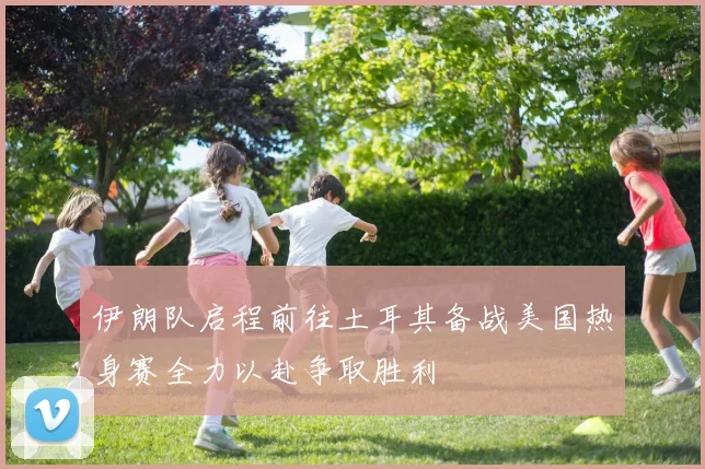 伊朗队启程前往土耳其备战美国热身赛全力以赴争取胜利