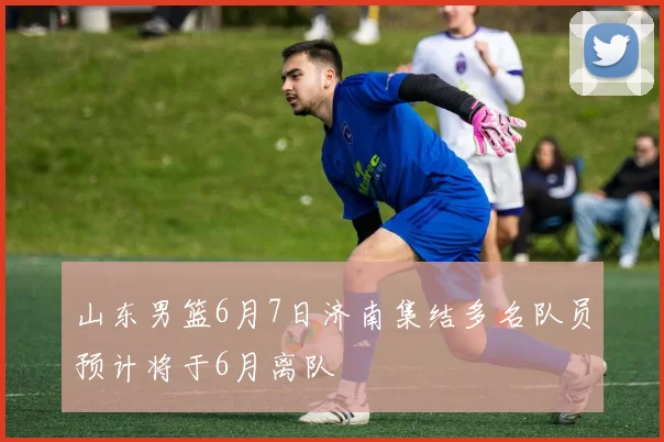 山东男篮6月7日济南集结多名队员预计将于6月离队