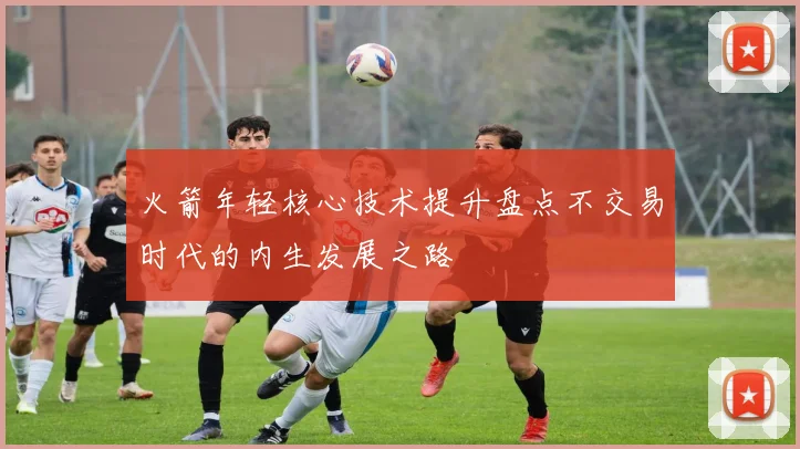 火箭年轻核心技术提升盘点不交易时代的内生发展之路