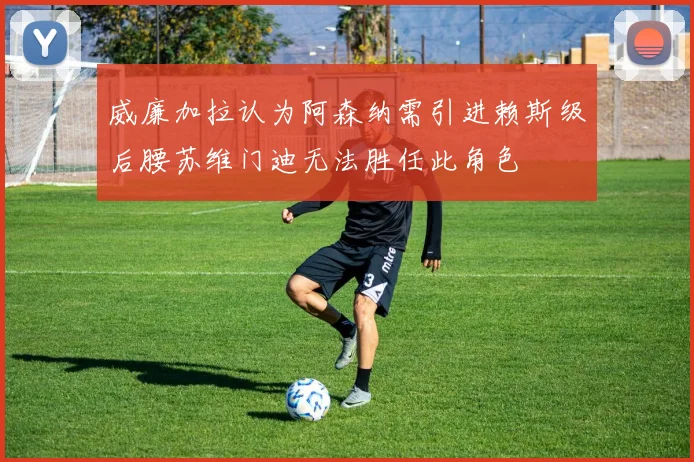 威廉加拉认为阿森纳需引进赖斯级后腰苏维门迪无法胜任此角色