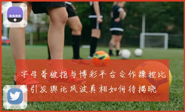 字母哥被指与博彩平台合作操控比赛引发舆论风波真相如何待揭晓