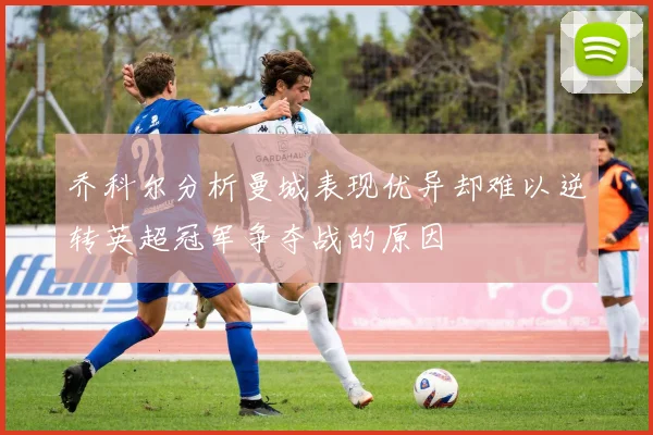 乔科尔分析曼城表现优异却难以逆转英超冠军争夺战的原因
