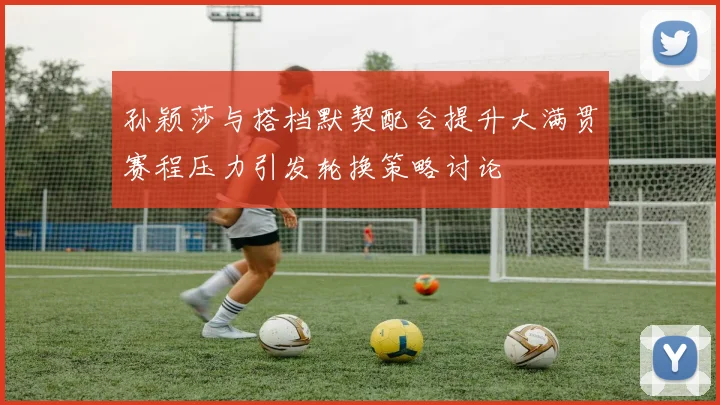 孙颖莎与搭档默契配合提升大满贯赛程压力引发轮换策略讨论